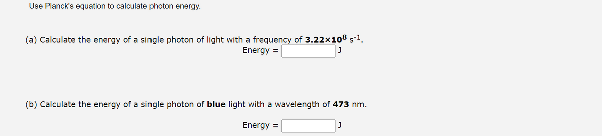 Use Planck's equation to calculate photon energy.
(a) Calculate the energy of a single photon of light with a frequency of 3.22×108 s¯¹.
Energy =
J
(b) Calculate the energy of a single photon of blue light with a wavelength of 473 nm.
Energy =
J