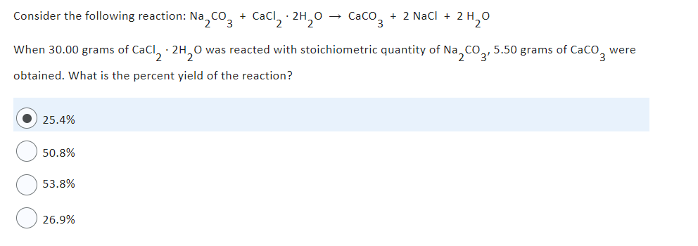 Consider the following reaction: Na₂CO3 + CaCl₂.2H₂O → CaCO3 + 2 NaCl +
2H₂0
When 30.00 grams of CaCl2.2H₂O was reacted with stoichiometric quantity of Na2CO3, 5.50 grams of CaCO3 were
obtained. What is the percent yield of the reaction?
25.4%
50.8%
53.8%
26.9%