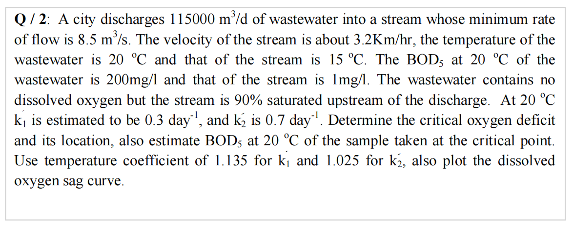 Q/ 2: A city discharges 115000 m/d of wastewater into a stream whose minimum rate
of flow is 8.5 m'/s. The velocity of the stream is about 3.2Km/hr, the temperature of the
wastewater is 20 °C and that of the stream is 15 °C. The BOD; at 20 °C of the
wastewater is 200mg/l and that of the stream is 1mg/l. The wastewater contains no
dissolved oxygen but the stream is 90% saturated upstream of the discharge. At 20 °C
kj is estimated to be 0.3 day', and k, is 0.7 day. Determine the critical oxygen deficit
and its location, also estimate BOD5 at 20 °C of the sample taken at the critical point.
Use temperature coefficient of 1.135 for kį and 1.025 for k2, also plot the dissolved
oxygen sag curve.
