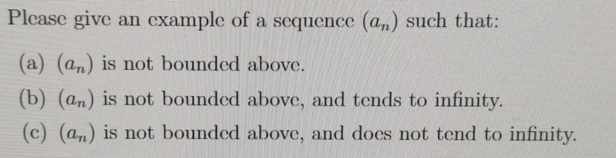 Please give an example of a sequence (an) such that:
(a) (am) is not bounded above.
(b) (an) is not bounded above, and tends to infinity.
(c) (a,) is not bounded above, and does not tend to infinity.
