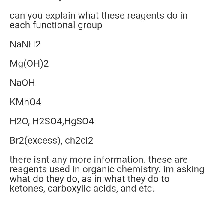 can you explain what these reagents do in
each functional group
NaNH2
Mg(OH)2
NaOH
KMN04
H2O, H2S04,HgSO4
Br2(excess), ch2cl2
there isnt any more information. these are
reagents used in organic chemistry. im asking
what do they do, as in what they do to
ketones, carboxylic acids, and etc.
