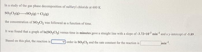 In a study of the gas phase decomposition of sulfuryl chloride at 600 K
SO,Ch(g)SO,(g) + Cl(g)
the concentration of SO,CI, was followed as a function of time.
It was found that a graph of In[SO,Ch] versus time in minutes gave a straight line with a slope of -3.72x10 min and a y-intercept of -5.89.
Based on this plot, the reaction is
order in SO,Cl, and the rate constant for the reaction is
min!.
