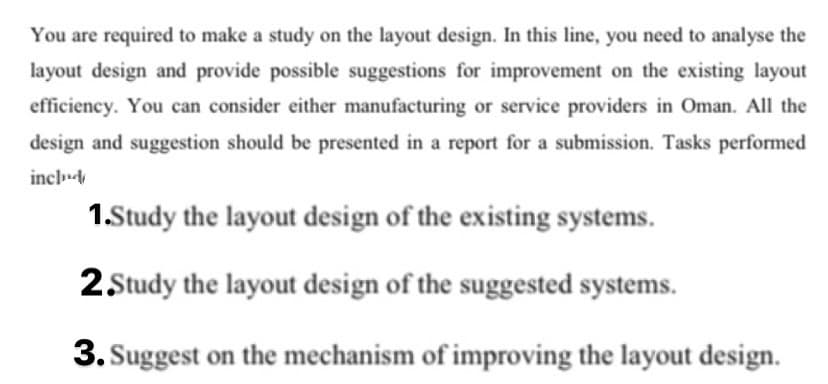 You are required to make a study on the layout design. In this line, you need to analyse the
layout design and provide possible suggestions for improvement on the existing layout
efficiency. You can consider either manufacturing or service providers in Oman. All the
design and suggestion should be presented in a report for a submission. Tasks performed
incl
1.Study the layout design of the existing systems.
2 Study the layout design of the suggested systems.
3. Suggest on the mechanism of improving the layout design.
