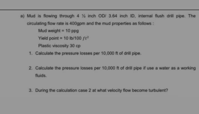 a) Mud is flowing through 4 ½ inch OD/ 3.64 inch ID, internal flush drill pipe. The
circulating flow rate is 400gpm and the mud properties as follows :
Mud weight = 10 ppg
Yield point = 10 Ib/100 ft²
Plastic viscosity 30 cp
1. Calculate the pressure losses per 10,000 ft of drill pipe.
2. Calculate the pressure losses per 10,000 ft of drill pipe if use a water as a working
fluids.
3. During the calculation case 2 at what velocity flow become turbulent?

