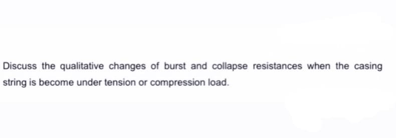 Discuss the qualitative changes of burst and collapse resistances when the casing
string is become under tension or compression load.
