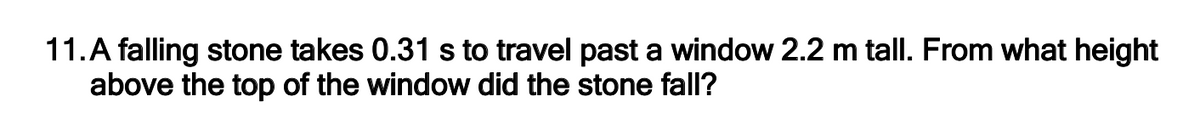 11.A falling stone takes 0.31 s to travel past a window 2.2 m tall. From what height
above the top of the window did the stone fall?
