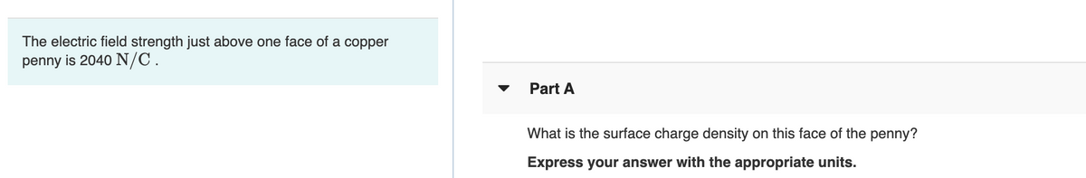 The electric field strength just above one face of a copper
penny is 2040 N/C.
Part A
What is the surface charge density on this face of the penny?
Express your answer with the appropriate units.
