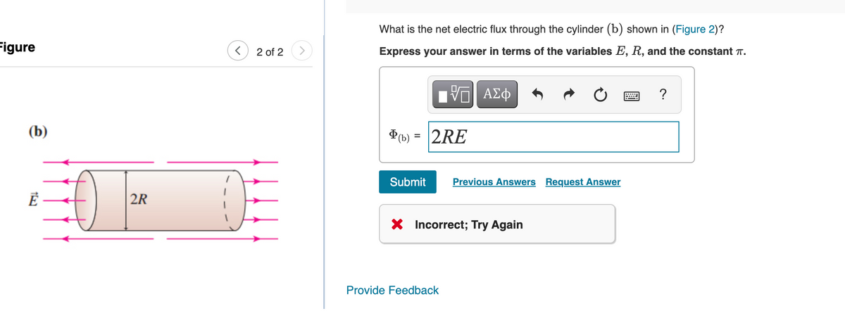 What is the net electric flux through the cylinder (b) shown in (Figure 2)?
Figure
Express your answer in terms of the variables E, R, and the constant T.
2 of 2
Hν ΑΣφ
?
(b)
D(b) = 2RE
Submit
Previous Answers Request Answer
2R
X Incorrect; Try Again
Provide Feedback
