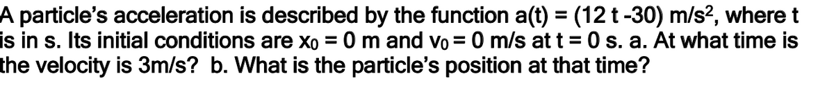 A particle's acceleration is described by the function a(t) = (12 t -30) m/s?, where t
is in s. Its initial conditions are xo = 0 m and vo = 0 m/s at t = 0 s. a. At what time is
the velocity is 3m/s? b. What is the particle's position at that time?
%3D
