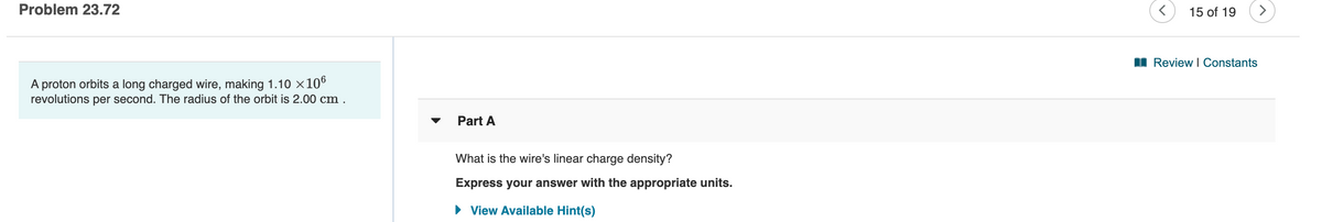 Problem 23.72
15 of 19
<>
I Review I Constants
A proton orbits a long charged wire, making 1.10 ×106
revolutions per second. The radius of the orbit is 2.00 cm .
Part A
What is the wire's linear charge density?
Express your answer with the appropriate units.
• View Available Hint(s)
