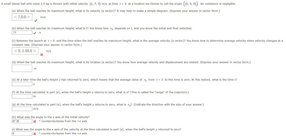 A small dense ball with mass 2.5 kg is thrown with initial velocity (2, 7, 0) m/s at time t = 0 at a location we choose to call the origin ((0, 0, 0)). Air resistance is negligible.
(a) When the ball reaches its maximum height, what is its velocity (a vector)? It may help to make a simple diagram. (Express your answer in vector form.)
<2,0,0>
m/s
(b) When the ball reaches its maximum height, what is t? You know how vy depends on t, and you know the initial and final velocities.
.71
S
(c) Between the launch at t = 0 and the time when the ball reaches its maximum height, what is the average velocity (a vector)? You know how to determine average velocity when velocity changes at a
constant rate. (Express your answer in vector form.)
<9, 1.88,0>
m/s
X
(d) When the ball reaches its maximum height, what is its location (a vector)? You know how average velocity and displacement are related. (Express your answer in vector form.)
m
(e) At a later time the ball's height y has returned to zero, which means that the average value of vy from t = 0 to this time is zero. At this instant, what is the time t?
S
(f) At the time calculated in part (e), when the ball's height y returns to zero, what is x? (This is called the "range" of the trajectory.)
m
(g) At the time calculated in part (e), when the ball's height y returns to zero, what is vy? (Indicate the direction with the sign of your answer.)
m/s
(h) What was the angle to the x axis of the initial velocity?
67.38
Xcounterclockwise from the +x axis
(i) What was the angle to the x axis of the velocity at the time calculated in part (e), when the ball's height y returned to zero?
0
Xcounterclockwise from the +x axis