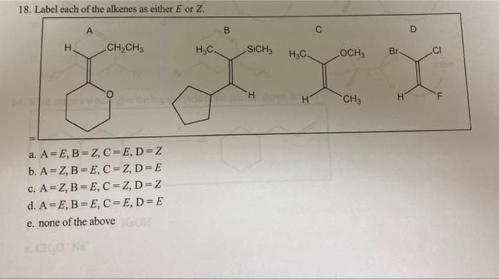 18. Label each of the alkenes as either E or Z.
A
B
C
D
Н.
CH₂CH3
H₂C.
SICH3
H₂C.
OCH3
x x x x
H
CH3
H
two g
a. A=E, B=Z, C=E, D=Z
b. A=Z, B=E, C=Z, D=E
c. A=Z, B=E, C=Z, D=Z
d. A=E, B=E, C= E, D = E
e. none of the above