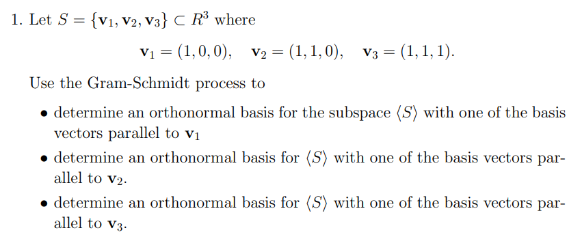 1. Let S = {V1, V2, V3} C R³ where
V₁ = (1, 0, 0), V₂ = (1,1,0), V3 = = (1, 1, 1).
Use the Gram-Schmidt process to
• determine an orthonormal basis for the subspace (S) with one of the basis
vectors parallel to v₁
• determine an orthonormal basis for (S) with one of the basis vectors par-
allel to V₂.
• determine an orthonormal basis for (S) with one of the basis vectors par-
allel to V3.
