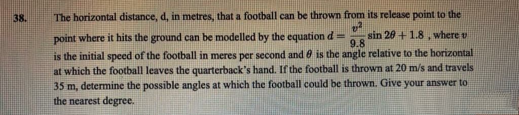 38.
The horizontal distance, d, in metres, that a football can be thrown from its release point to the
v²
sin 20+1.8, where u
point where it hits the ground can be modelled by the equation d =
9.8
is the initial speed of the football in meres per second and is the angle relative to the horizontal
at which the football leaves the quarterback's hand. If the football is thrown at 20 m/s and travels
35 m, determine the possible angles at which the football could be thrown. Give your answer to
the nearest degree.