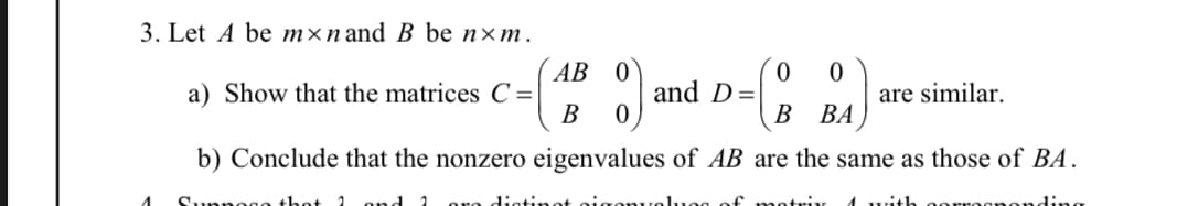 3. Let A be mxn and B be nxm.
0 0
a) Show that the matrices C=
B BA
b) Conclude that the nonzero eigenvalues of AB are the same as those of BA.
Suppoco that 1 and 2 ore distinot sigenvalues of matrix 1 with oorrogponding
AB
B
and D=
are similar.