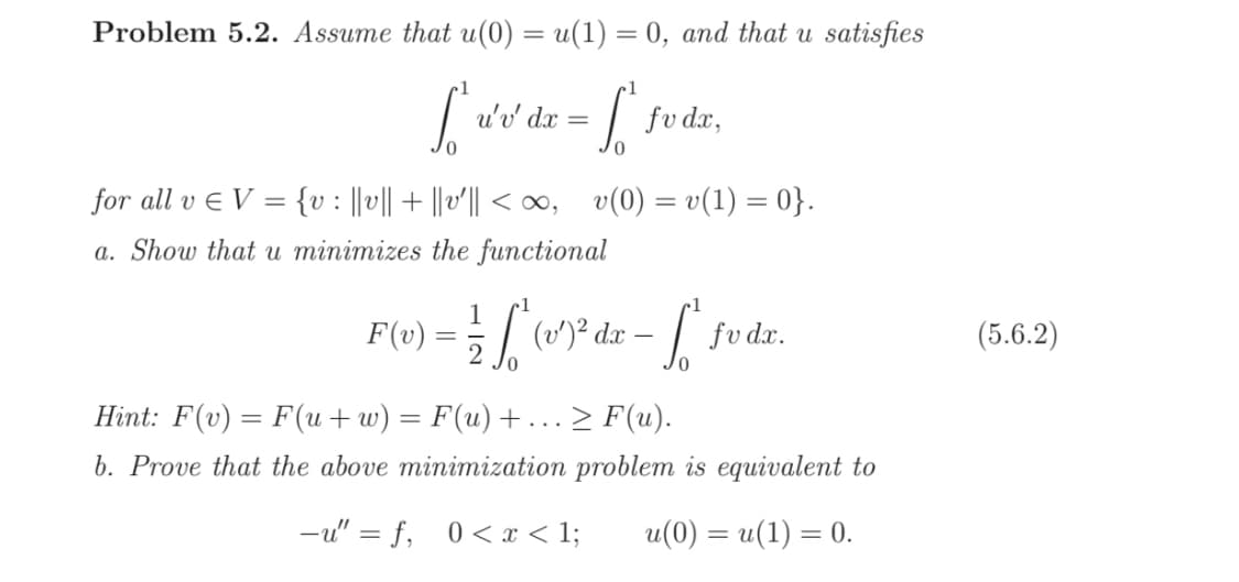 Problem 5.2. Assume that u(0) = u(1) = 0, and that u satisfies
1
So
[Wide-L
u'v' dx = fv dx,
for all v € V = {v : ||v|| + ||v′|| < ∞, v(0) = v(1) = 0}.
a. Show that u minimizes the functional
F(x)=L(1) dz-f fode,
dx
da
fv dx.
Hint: F(v) = F(u+w) = F(u)+... ≥ F(u).
b. Prove that the above minimization problem is equivalent to
-u"=f, 0< x < 1; u(0) = u(1) = 0.
(5.6.2)