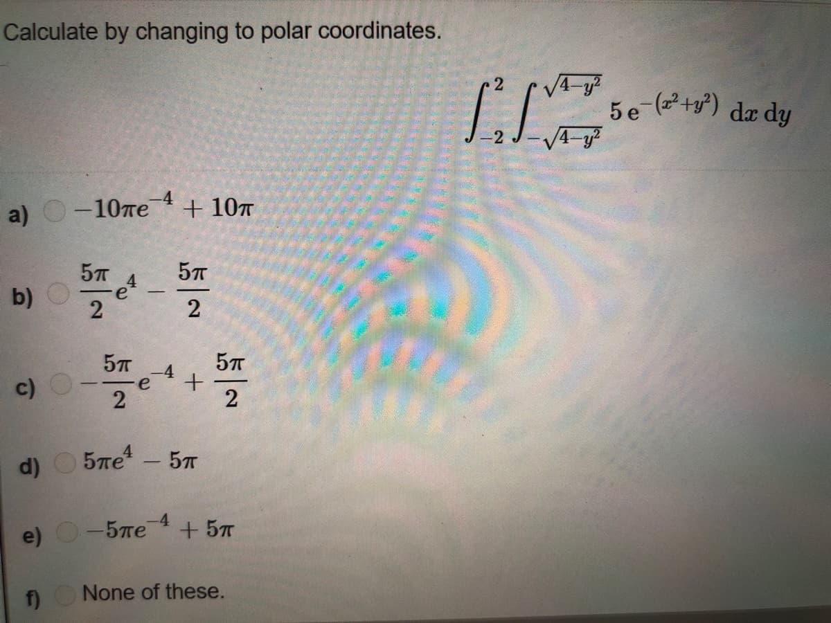 Calculate by changing to polar coordinates.
5e (+y) dæ dy
-4
a)
-10пе
+ 107
b)
e
2
2
-4
e
c)
2
2
5re – 57
d)
-4
e) О- 5ле
+ 57
f)
None of these.
