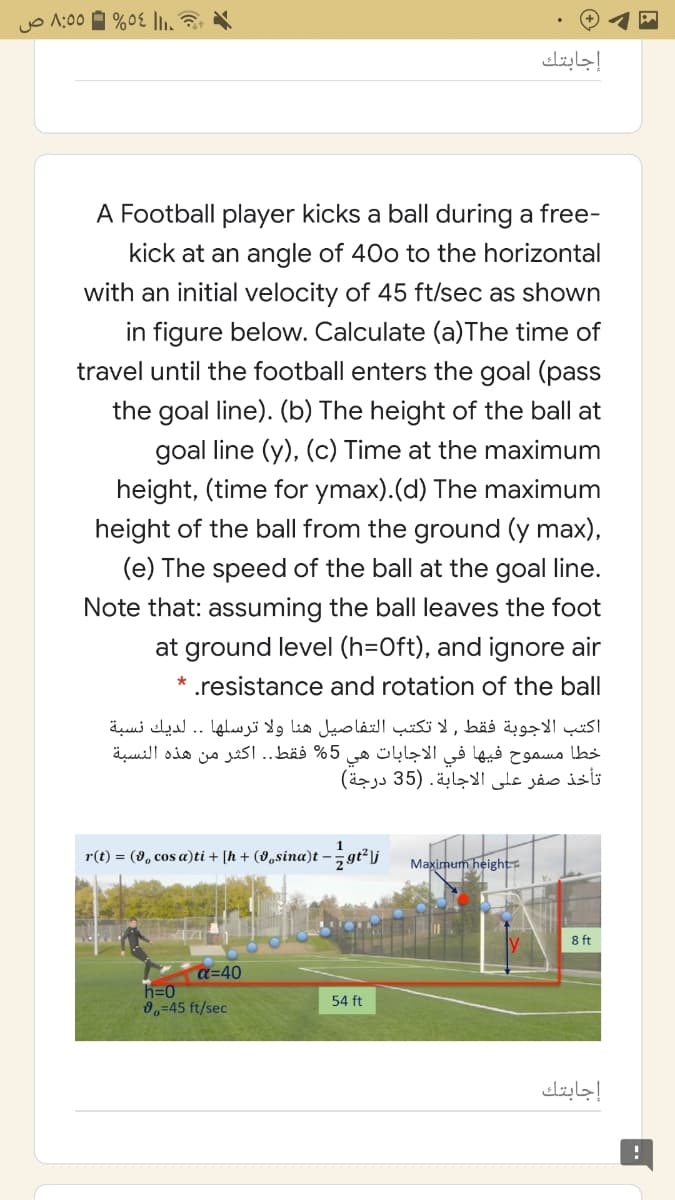 yo A:00 A %0E |1,
إجابتك
A Football player kicks a ball during a free-
kick at an angle of 40o to the horizontal
with an initial velocity of 45 ft/sec as shown
in figure below. Calculate (a)The time of
travel until the football enters the goal (pass
the goal line). (b) The height of the ball at
goal line (y), (c) Time at the maximum
height, (time for ymax).(d) The maximum
height of the ball from the ground (y max),
(e) The speed of the ball at the goal line.
Note that: assuming the ball leaves the foot
at ground level (h=Oft), and ignore air
* .resistance and rotation of the ball
اكتب الاجوبة فقط , لا تكتب التفاصيل هنا ولا ترسلها . . لديك نسبة
%5 فقط.. اکثر من هذه النسبة
هي
الاجابات
خطا مسموح فيها في
تأخذ صفر على الاجابة. )35 درجة(
r(t) = (8, cos a)ti + [h + (8,sina)t -gt²lj
Maximum height
8 ft
a=40
h=0
0,=45 ft/sec
54 ft
إجابتك
