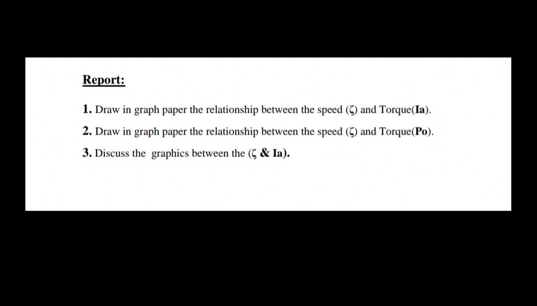 Report:
1. Draw in graph paper the relationship between the speed (5) and Torque(Ia).
2. Draw in graph paper the relationship between the speed (5) and Torque(Po).
3. Discuss the graphics between the (5 & Ia).
