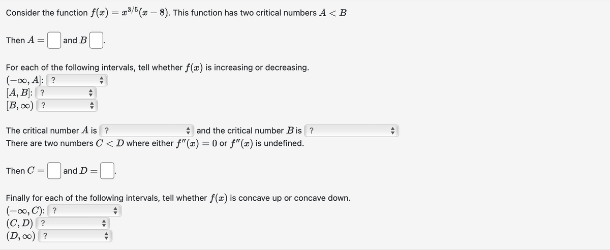 Consider the function ƒ(x) = x³/5(x − 8). This function has two critical numbers A < B
Then A
and B
For each of the following intervals, tell whether f(x) is increasing or decreasing.
(-∞, A]: ?
[A, B]: ?
[B,∞) ?
The critical number A is ?
and the critical number B is ?
There are two numbers C < D where either f"(x) = 0 or f"(x) is undefined.
Then C =
and D =
Finally for each of the following intervals, tell whether f(x) is concave up or concave down.
(-∞, C): ?
(C, D) ?
(D,∞) ?