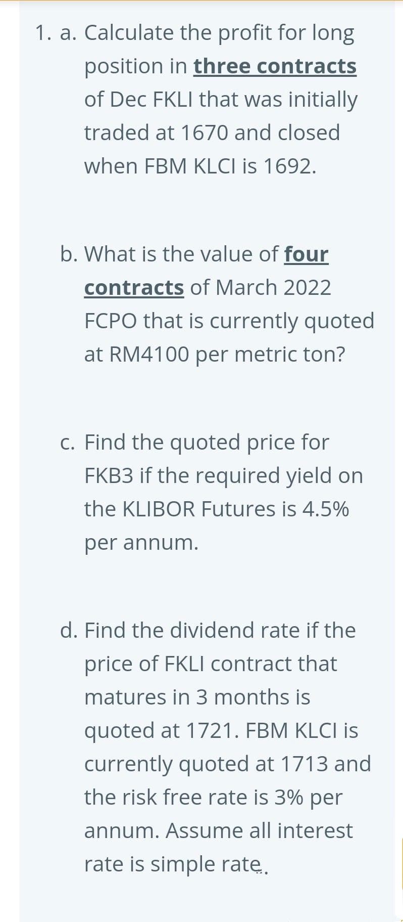 1. a. Calculate the profit for long
position in three contracts
of Dec FKLI that was initially
traded at 1670 and closed
when FBM KLCI is 1692.
b. What is the value of four
contracts of March 2022
FCPO that is currently quoted
at RM4100 per metric ton?
c. Find the quoted price for
FKB3 if the required yield on
the KLIBOR Futures is 4.5%
per annum.
d. Find the dividend rate if the
price of FKLI contract that
matures in 3 months is
quoted at 1721. FBM KLCI is
currently quoted at 1713 and
the risk free rate is 3% per
annum. Assume all interest
rate is simple ratę.
