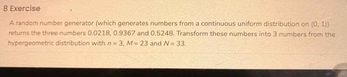 8 Exercise
A random number generator (which generates numbers from a continuous uniform distribution on (0, 1))
returns the three numbers 0.0218, 0.9367 and 0.5248. Transform these numbers into 3 numbers from the
hypergeometric distribution with n= 3, M 23 and N= 33.
