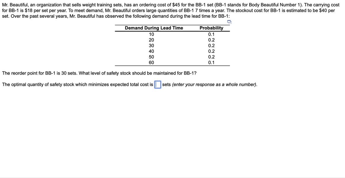 Mr. Beautiful, an organization that sells weight training sets, has an ordering cost of $45 for the BB-1 set (BB-1 stands for Body Beautiful Number 1). The carrying cost
for BB-1 is $18 per set per year. To meet demand, Mr. Beautiful orders large quantities of BB-1 7 times a year. The stockout cost for BB-1 is estimated to be $40 per
set. Over the past several years, Mr. Beautiful has observed the following demand during the lead time for BB-1:
Demand During Lead Time
Probability
10
0.1
20
0.2
30
0.2
40
0.2
50
0.2
60
0.1
The reorder point for BB-1 is 30 sets. What level of safety stock should be maintained for BB-1?
The optimal quantity of safety stock which minimizes expected total cost is
sets (enter your response as a whole number).
