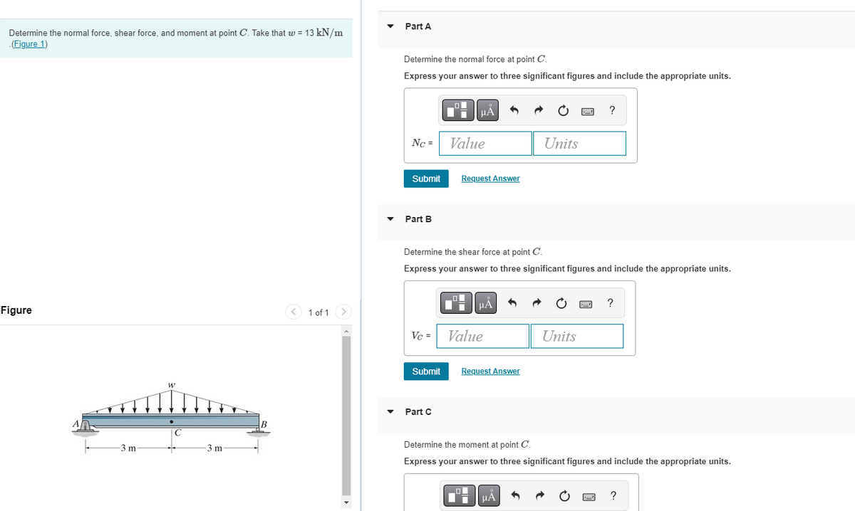 Determine the normal force, shear force, and moment at point C. Take that w = 13 kN/m
.(Figure 1)
Figure
-3 m
W
1 of 1 >
Part A
Determine the normal force at point C.
Express your answer to three significant figures and include the appropriate units.
NC =
Submit
Part B
Vc =
Submit
Di
Part C
μA
Value
Determine the shear force at point C.
Express your answer to three significant figures and include the appropriate units.
Request Answer
LO
|
μÀ
Value
Request Answer
Units
μÀ
?
Units
Determine the moment at point C.
Express your answer to three significant figures and include the appropriate units.
?
?