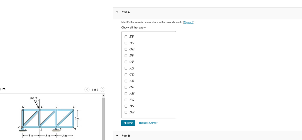 ure
800 N
\30%
H
G
D
3 m
B
-3 m
3 m
E
3 m
1 of 2 >
Part A
Identify the zero-force members in the truss shown in (Figure 1).
Check all that apply.
ооооооооо
EF
BC
GH
BF
□ CF
AG
D CD
AB
CE
AH
FG
DBG
ODE
Submit
Part B
Request Answer