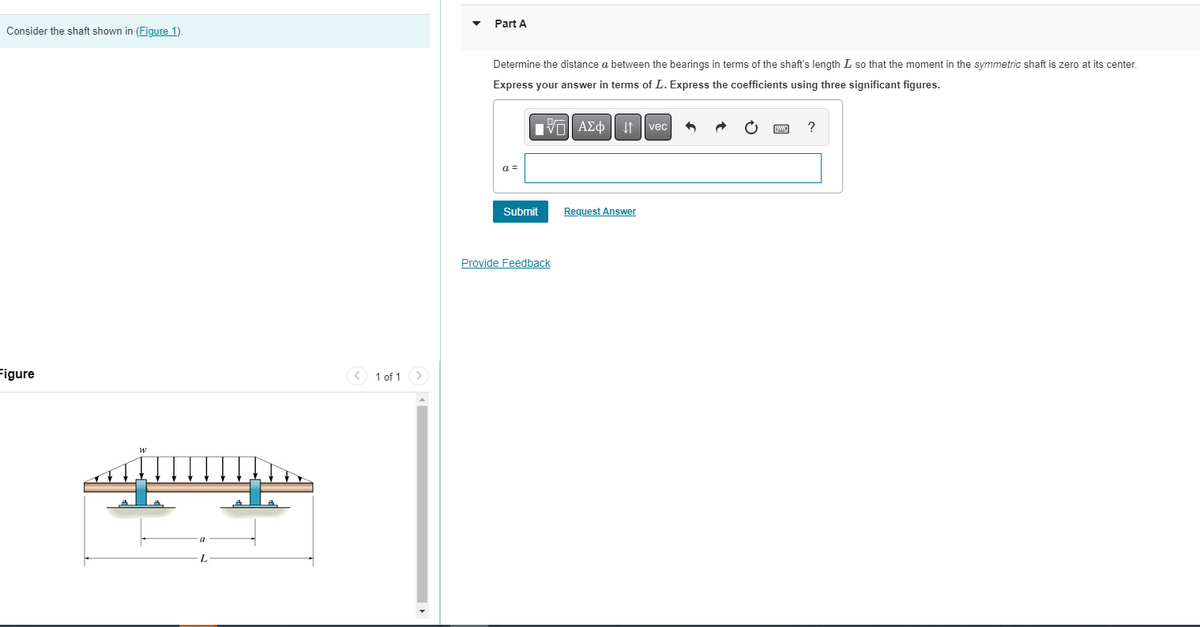 Consider the shaft shown in (Figure 1).
Figure
<1 of 1 >
Part A
Determine the distance a between the bearings in terms of the shaft's length I so that the moment in the symmetric shaft is zero at its center.
Express your answer in terms of L. Express the coefficients using three significant figures.
a =
Submit
Provide Feedback
AΣo↓↑vec
Request Answer
?