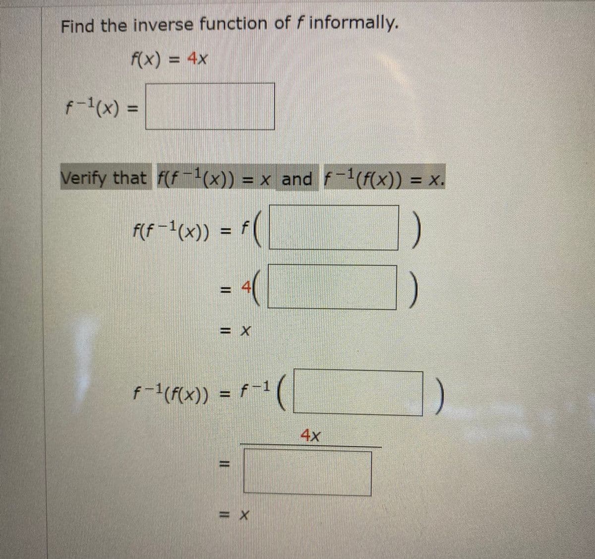 Find the inverse function of f informally.
f(x) = 4x
f-1(x) =
%3D
Verify that f(f (x)) = x and f-1(F(x)) = x.
-1
= X.
F(f -1(x)) = f(
= 4
= x
f-1(F(x)) = f-1
4x
= X
%3D
%3D
