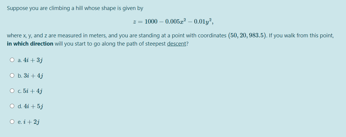 Suppose you are climbing a hill whose shape is given by
z = 1000 – 0.005x² – 0.01y²,
where x, y, and z are measured in meters, and you are standing at a point with coordinates (50, 20, 983.5). If you walk from this point,
in which direction will you start to go along the path of steepest descent?
O a. 4i + 3j
O b. 3i + 4j
О с. 5і + 4)
O d. 4i + 5j
O e. i + 2j
