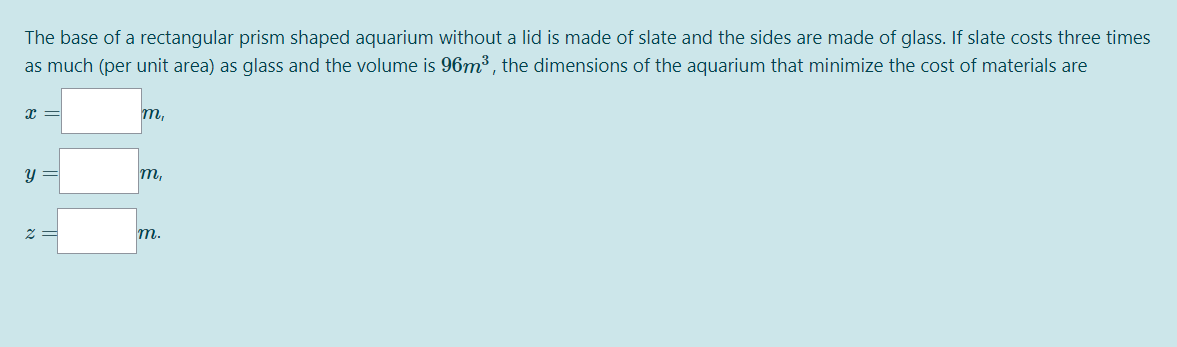 The base of a rectangular prism shaped aquarium without a lid is made of slate and the sides are made of glass. If slate costs three times
as much (per unit area) as glass and the volume is 96m³ , the dimensions of the aquarium that minimize the cost of materials are
x =
m,
y =
m,
2 =
т.
