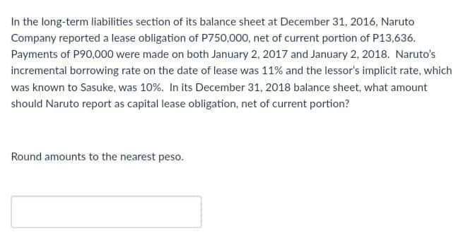In the long-term liabilities section of its balance sheet at December 31, 2016, Naruto
Company reported a lease obligation of P750,000, net of current portion of P13,636.
Payments of P90,000 were made on both January 2, 2017 and January 2, 2018. Naruto's
incremental borrowing rate on the date of lease was 11% and the lessor's implicit rate, which
was known to Sasuke, was 10%. In its December 31, 2018 balance sheet, what amount
should Naruto report as capital lease obligation, net of current portion?
Round amounts to the nearest peso.
