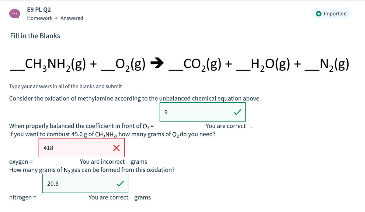 E9 PL Q2
O Important
Homework • Answered
Fill in the Blanks
e (3)°0
_CH;NH,(g) + _O,(g) → _CO,(g) + _H,O(g) + _N2(g)
CO2{g) +
N2{g)
Type your answers in all of the blanks and submit
Consider the oxidation of methylamine according to the unbalanced chemical equation above.
9
When properly balanced the coefficient in front of O2 =
If you want to combust 45.0 g of CH;NH2, how many grams of O2 do
You are correct
you
need?
418
oxygen =
You are incorrect grams
How many grams of N2 gas can be formed from this oxidation?
20.3
nitrogen =
You are correct grams
