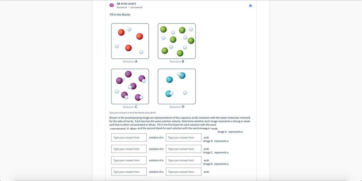 QB 15.01 Level 2
Homework • Unanswered
Fill in the Blanks
Solution A
Solution B
Solution C
Solution D
Type your answers in all of the blanks and submit
Shown in the accompanying image are representations of four aqueous acidic solutions with the water molecules removed
for the sake of clarity. Each box has the same solution volume. Determine whether each image represents a strong or weak
acid that is either concentrated or dilute. Fill in the first blank for each solution with the word
concentrated or dilute and the second blank for each solution with the word strong or weak.
Image A. represents a
Type your answer here
solution of a
Type your answer here
acid.
Image B. represents a
Type your answer here
solution of a
Type your answer here
acid.
Image C. represents a
Type your answer here
solution of a
Type your answer here
acid.
Image D. represents a
Type your answer here
solution of a
Type your answer here
acid.
