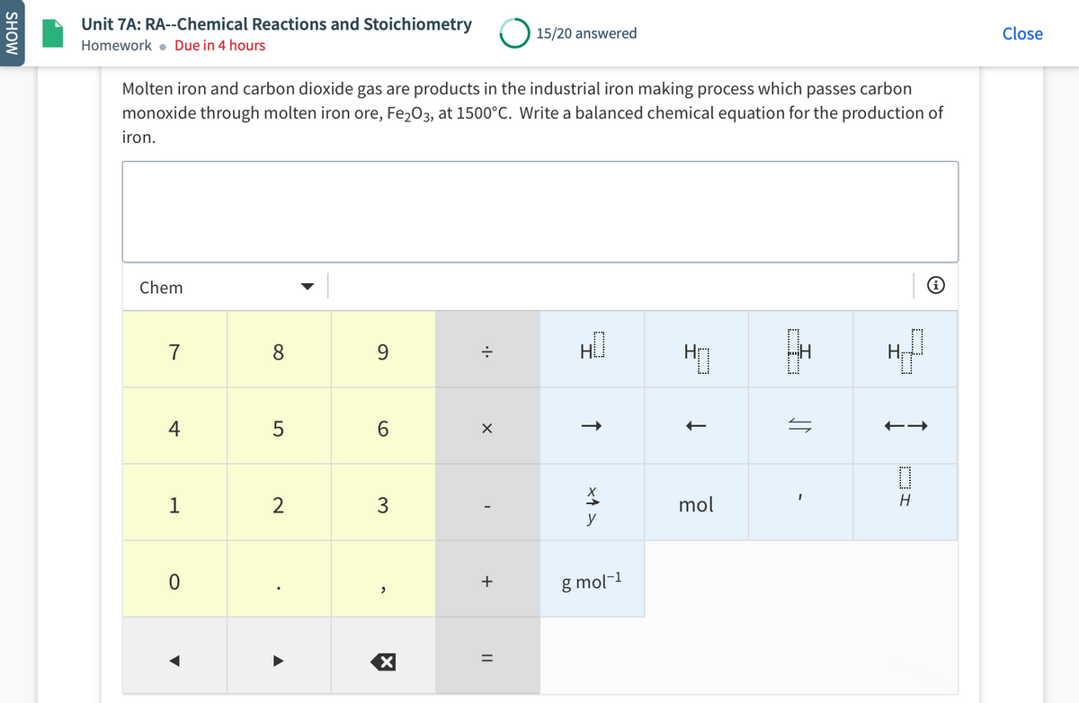 Unit 7A: RA--Chemical Reactions and Stoichiometry
15/20 answered
Close
Homework . Due in 4 hours
Molten iron and carbon dioxide gas are products in the industrial iron making process which passes carbon
monoxide through molten iron ore, Fe203, at 1500°C. Write a balanced chemical equation for the production of
iron.
Chem
7
8
9
H
4
6
1
2
3
mol
y
g mol-1
DI
+
||
SHOW
