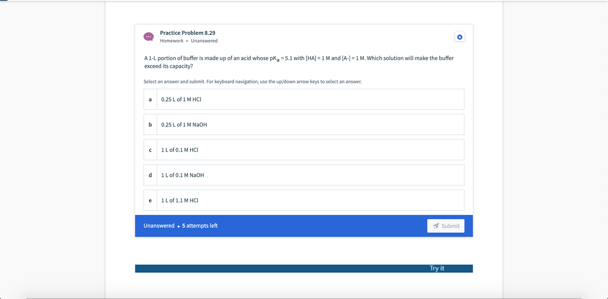 Practice Problem 8.29
Homework • Unanswered
A 1-L portion of buffer is made up of an acid whose pka = 5.1 with [HA] = 1 M and [A-]=1 M. Which solution will make the buffer
exceed its capacity?
Select an answer and submit. For keyboard navigation, use the up/down arrow keys to select an answer.
a
0.25 L of 1 M HCl
b
0.25 L of 1 M NaOH
1L of 0.1 M HCI
d
1L of 0.1 M NaOH
e
1L of 1.1 M HCI
Unanswered • 5 attempts left
Submit
Try it
