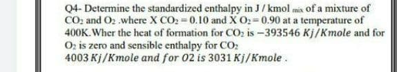 Q4- Determine the standardized enthalpy in J/ kmol mix of a mixture of
CO2 and O2 .where X CO2 0.10 and X O2= 0.90 at a temperature of
400K. Wher the heat of formation for CO: is -393546 Kj/Kmole and for
Oz is zero and sensible enthalpy for CO:
4003 Kj/Kmole and for 02 is 3031 Kj/Kmole .
