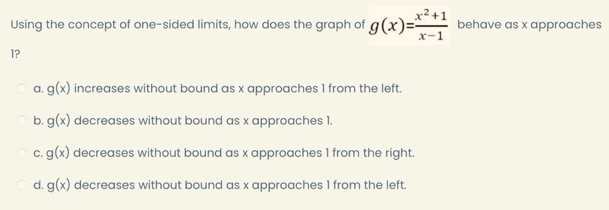 x2 +1
Using the concept of one-sided limits, how does the graph of g(x)=-
x-1
behave as x approaches
1?
a. g(x) increases without bound as x approaches 1 from the left.
b. g(x) decreases without bound as x approaches 1.
c. g(x) decreases without bound as x approaches 1 from the right.
d. g(x) decreases without bound as x approaches 1 from the left.
