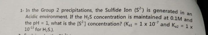 1- In the Group 2 precipitations, the Sulfide Ion (S) is generated in an
Acidic environment. If the H2S concentration is maintained at 0.1M and
the pH = 1, what is the [S] concentration? (Ka1
1013 for H;S.).
1 x 10 and K22 = 1 x
%3D
%3!
%3D
