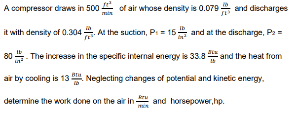 A compressor draws in 500 E of air whose density is 0.079 -
and discharges
ft3
min
it with density of 0.304-
At the suction, P1 = 15-
and at the discharge, P2 =
in
The increase in the specific internal energy is 33.8
Btu
and the heat from
lb
80
air by cooling is 13 . Neglecting changes of potential and kinetic energy,
Btu
determine the work done on the air in -
and horsepower,hp.
min
