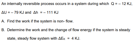 An internally reversible process occurs in a system during which Q = – 12 KJ,
AU = – 79 KJ and Ah = - 111 KJ
A. Find the work if the system is non- flow.
B. Determine the work and the change of flow energy if the system is steady
state, steady flow system with AEK
4 KJ.
%3D
