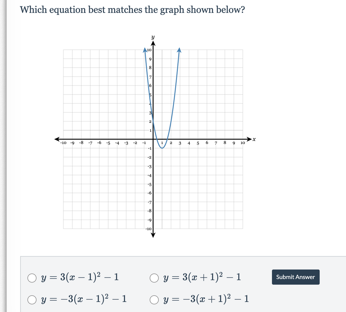 Which equation best matches the graph shown below?
A10
8
3
1
-10 -9
-8
-7
-6
-5
-4
-3
-2
-1
1
2
3
4
5
6.
7
8.
9
10
-2
-3
-5
-6
-7
-8
-9
-10
O y = 3(x – 1)² – 1
O y = 3(x + 1)² – 1
Submit Answer
O y = –3(x – 1)² – 1
O y = -3(x+ 1)² – 1
-
