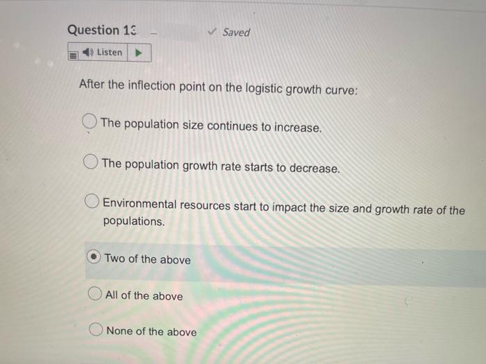 Question 13
Saved
4) Listen ►
After the inflection point on the logistic growth curve:
The population size continues to increase.
The population growth rate starts to decrease.
Environmental resources start to impact the size and growth rate of the
populations.
Two of the above
All of the above
None of the above