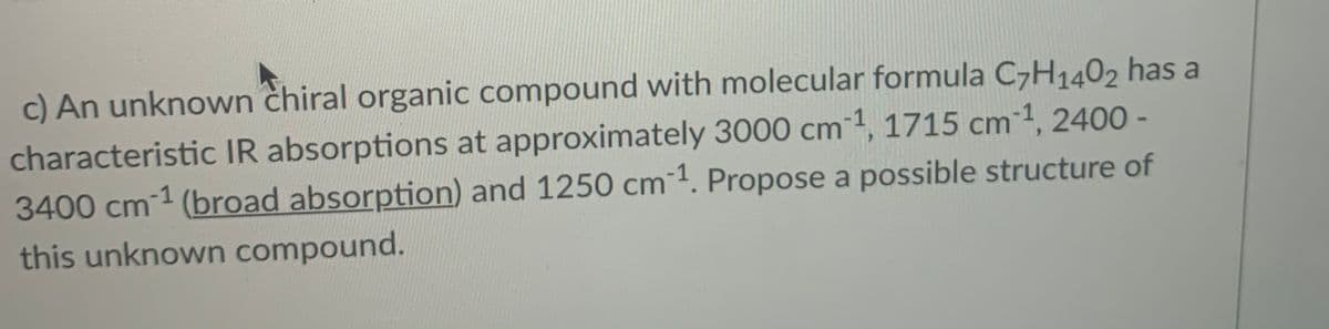 c) An unknown chiral organic compound with molecular formula C7H1402 has a
characteristic IR absorptions at approximately 3000 cm1, 1715 cm1, 2400 -
3400 cm-1 (broad absorption) and 1250 cm1. Propose a possible structure of
this unknown compound.
