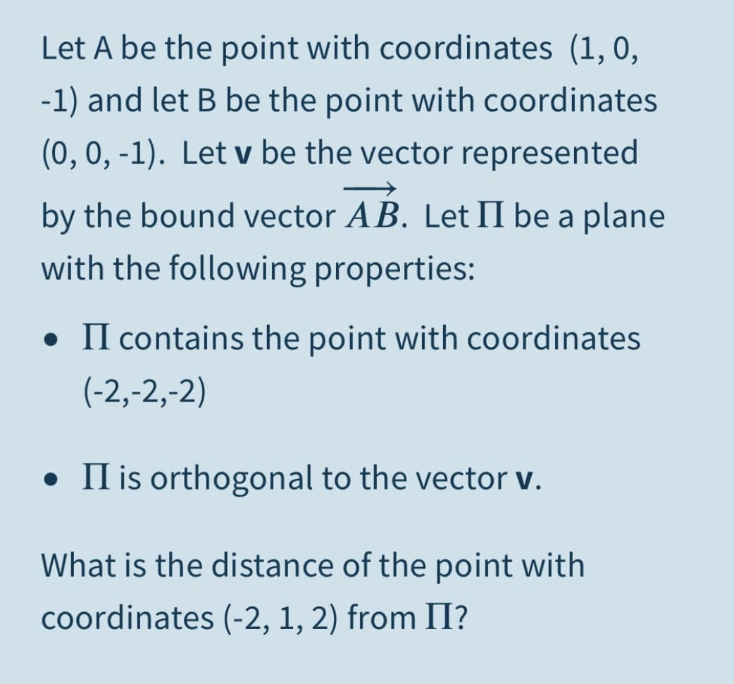 Let A be the point with coordinates (1, 0,
-1) and let B be the point with coordinates
(0, 0, -1). Let v be the vector represented
by the bound vector AB. Let II be a plane
with the following properties:
• II contains the point with coordinates
(-2,-2,-2)
• II is orthogonal to the vector v.
What is the distance of the point with
coordinates (-2, 1, 2) from II?
