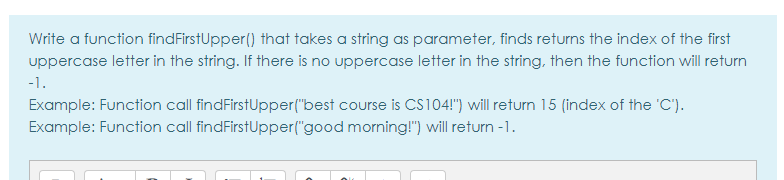 Write a function findFirstUpper() that takes a string as parameter, finds returns the index of the first
uppercase letter in the string. If there is no uppercase letter in the string, then the function will return
-1.
Example: Function call findFirstUpper("best course is cs104!") will return 15 (index of the 'C').
Example: Function call findFirstUpper("good morning!") will return -1.
