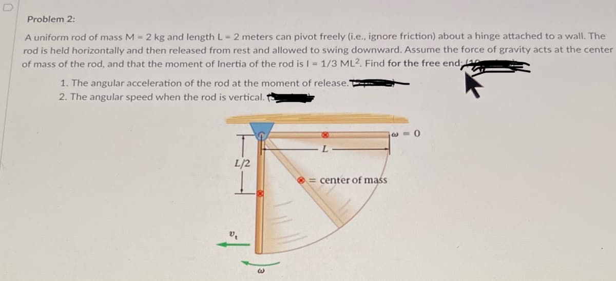 Problem 2:
A uniform rod of mass M = 2 kg and length L = 2 meters can pivot freely (i.e., ignore friction) about a hinge attached to a wall. The
rod is held horizontally and then released from rest and allowed to swing downward. Assume the force of gravity acts at the center
of mass of the rod, and that the moment of Inertia of the rod is I = 1/3 ML². Find for the free end 1
1. The angular acceleration of the rod at the moment of release."
2. The angular speed when the rod is vertical.
L/2
O = center of mąśs
'a
