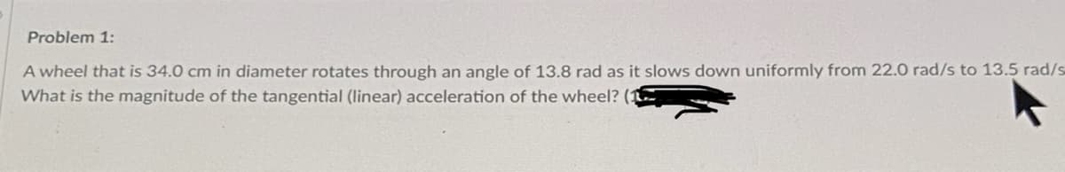 Problem 1:
A wheel that is 34.0 cm in diameter rotates through an angle of 13.8 rad as it slows down uniformly from 22.0 rad/s to 13.5 rad/s
What is the magnitude of the tangential (linear) acceleration of the wheel? (:
